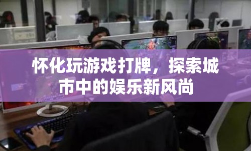 懷化，探索城市娛樂新風尚，玩游戲打牌成熱門選擇