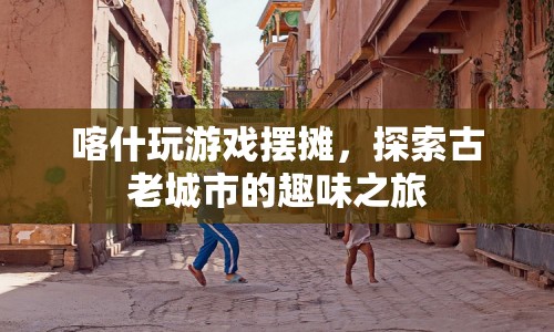 喀什游戲擺攤，探索古老城市的趣味之旅