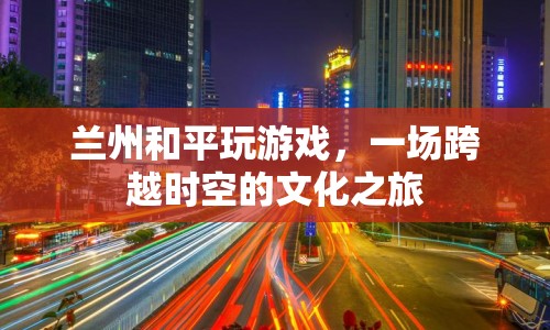 一場跨越時(shí)空的文化之旅，蘭州和平玩游戲