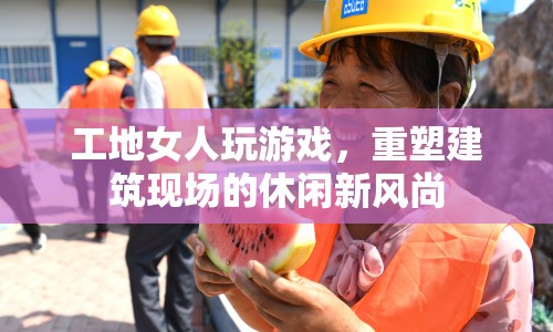 工地女性玩轉(zhuǎn)游戲，引領(lǐng)建筑現(xiàn)場(chǎng)休閑新風(fēng)潮