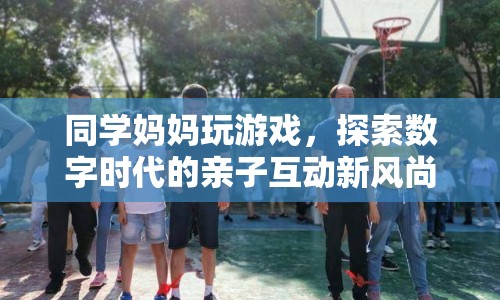同學(xué)媽媽玩游戲，數(shù)字時(shí)代親子互動新風(fēng)尚探索