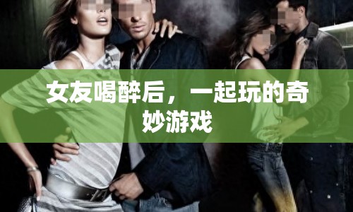 女友喝醉后的奇妙游戲，探索情感與樂趣的邊界