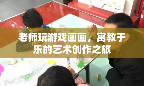老師游戲畫畫，寓教于樂的藝術創(chuàng)作之旅