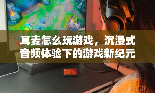 沉浸式音頻體驗下的游戲新紀(jì)元，耳麥如何助力玩家暢游游戲世界？