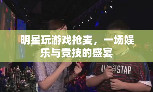 明星搶麥游戲，娛樂與競技的激情碰撞