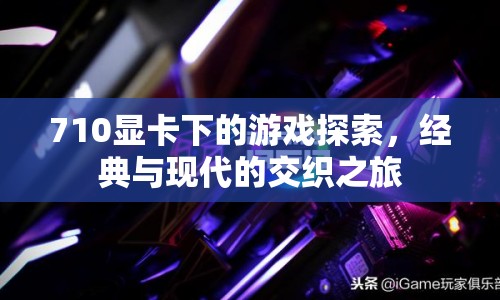 710顯卡下的游戲探索，經(jīng)典與現(xiàn)代的交織之旅