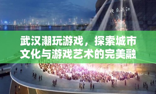 武漢潮玩游戲，探索城市文化與游戲藝術(shù)的完美融合