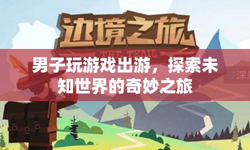 男子游戲出游，探索未知世界的奇妙之旅