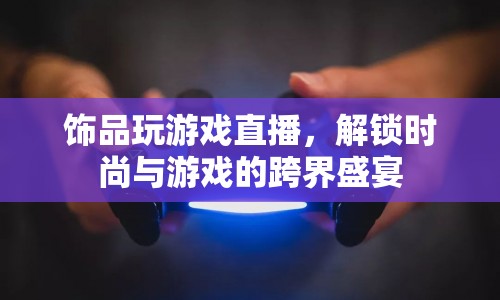 解鎖時(shí)尚與游戲的跨界盛宴，飾品直播游戲
