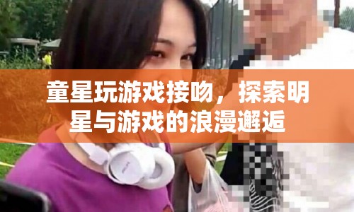 童星游戲浪漫邂逅，明星與游戲的甜蜜接吻