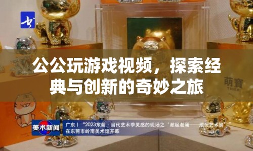 探索經(jīng)典與創(chuàng)新的奇妙之旅，公公玩游戲視頻