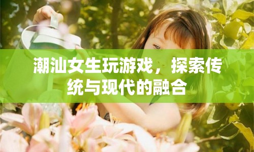 潮汕女生，游戲探索傳統(tǒng)與現(xiàn)代的融合