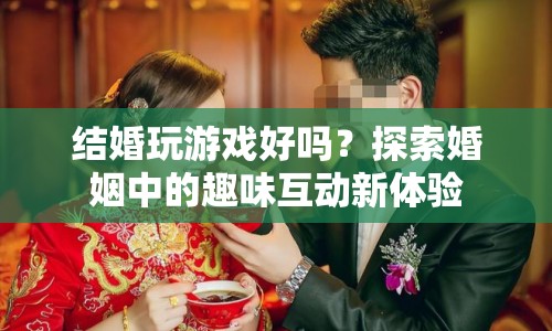 探索婚姻中的趣味互動，結(jié)婚玩游戲好嗎？  第1張