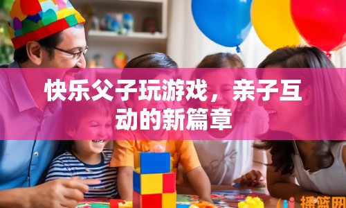 快樂(lè)父子玩游戲，開(kāi)啟親子互動(dòng)新篇章
