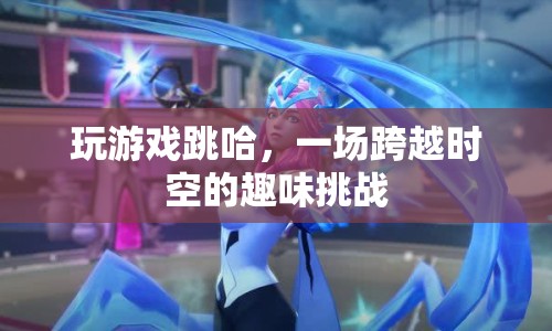 一場(chǎng)跨越時(shí)空的趣味挑戰(zhàn)，玩游戲跳哈