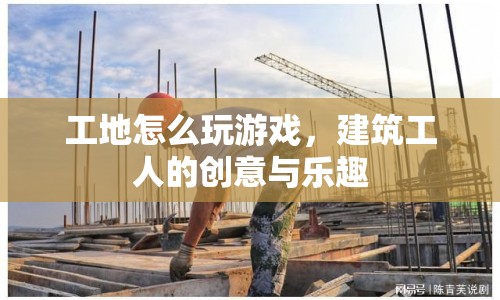 建筑工人的創(chuàng)意游戲，工地上的樂趣與創(chuàng)意展現(xiàn)