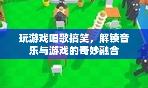 游戲與音樂的奇妙融合，解鎖搞笑唱歌新體驗