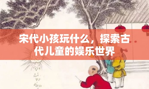 宋代兒童娛樂，揭秘古代小孩的歡樂時光