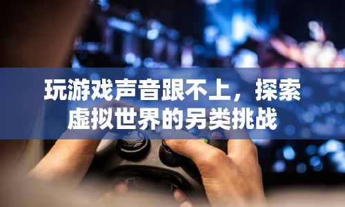 游戲聲音不同步，探索虛擬世界的另類挑戰(zhàn)