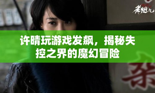 許晴游戲失控，揭秘魔幻冒險(xiǎn)的失控之界